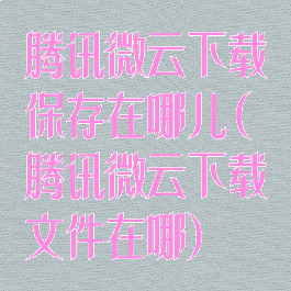 腾讯微云下载保存在哪儿(腾讯微云下载文件在哪)