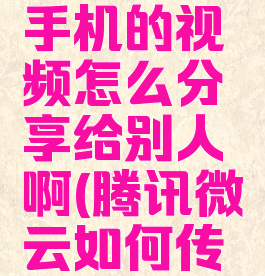 腾讯微云手机的视频怎么分享给别人啊(腾讯微云如何传视频)
