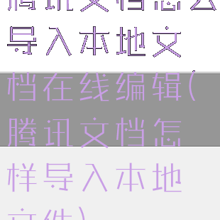 腾讯文档怎么导入本地文档在线编辑(腾讯文档怎样导入本地文件)