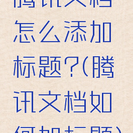 腾讯文档怎么添加标题?(腾讯文档如何加标题)
