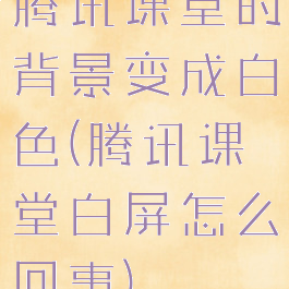 腾讯课堂的背景变成白色(腾讯课堂白屏怎么回事)