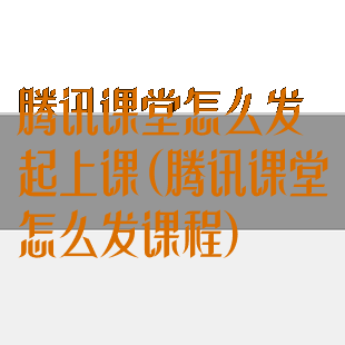 腾讯课堂怎么发起上课(腾讯课堂怎么发课程)
