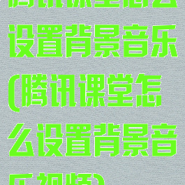腾讯课堂怎么设置背景音乐(腾讯课堂怎么设置背景音乐视频)