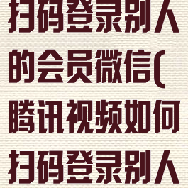 腾讯视频怎么扫码登录别人的会员微信(腾讯视频如何扫码登录别人的会员账号)