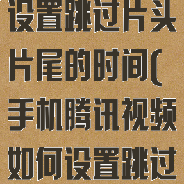 腾讯视频怎么设置跳过片头片尾的时间(手机腾讯视频如何设置跳过片头片尾)