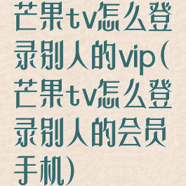 芒果tv怎么登录别人的vip(芒果tv怎么登录别人的会员手机)