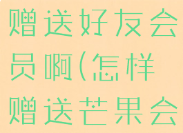 芒果tv怎么赠送好友会员啊(怎样赠送芒果会员)