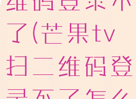 芒果tv扫二维码登录不了(芒果tv扫二维码登录不了怎么办)