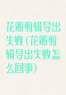 花瓣剪辑导出失败(花瓣剪辑导出失败怎么回事)