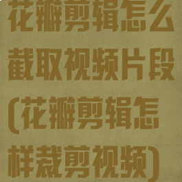 花瓣剪辑怎么截取视频片段(花瓣剪辑怎样裁剪视频)
