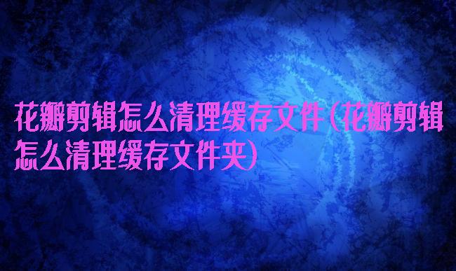 花瓣剪辑怎么清理缓存文件(花瓣剪辑怎么清理缓存文件夹)