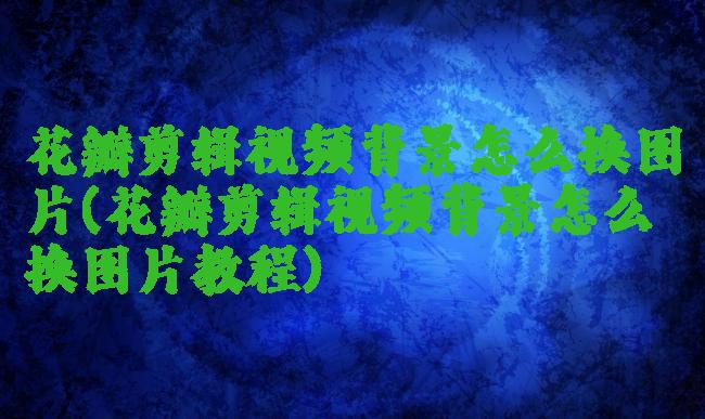 花瓣剪辑视频背景怎么换图片(花瓣剪辑视频背景怎么换图片教程)