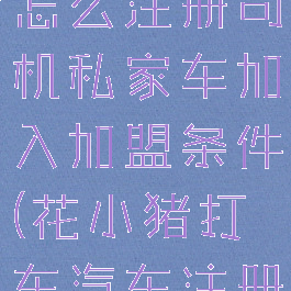 花小猪打车怎么注册司机私家车加入加盟条件(花小猪打车汽车注册条件)