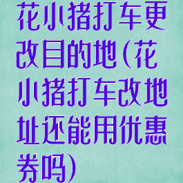 花小猪打车更改目的地(花小猪打车改地址还能用优惠券吗)