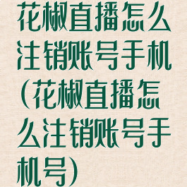 花椒直播怎么注销账号手机(花椒直播怎么注销账号手机号)