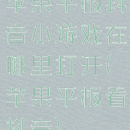 苹果平板抖音小游戏在哪里打开(苹果平板看抖音)