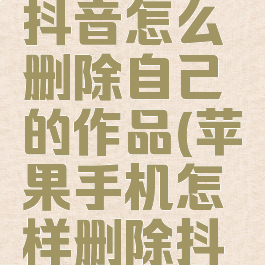 苹果手机抖音怎么删除自己的作品(苹果手机怎样删除抖音的作品)