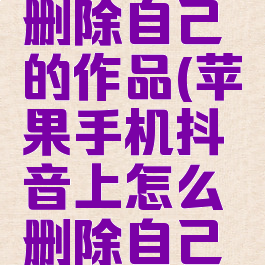 苹果手机抖音怎么删除自己的作品(苹果手机抖音上怎么删除自己的作品视频)