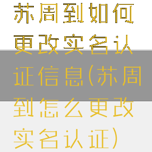 苏周到如何更改实名认证信息(苏周到怎么更改实名认证)