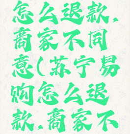 苏宁易购怎么退款,商家不同意(苏宁易购怎么退款,商家不同意退款)