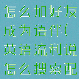 英语流利说怎么加好友成为语伴(英语流利说怎么搜索配音)