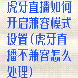 虎牙直播如何开启兼容模式设置(虎牙直播不兼容怎么处理)
