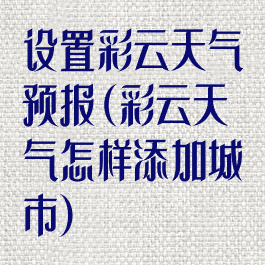 设置彩云天气预报(彩云天气怎样添加城市)