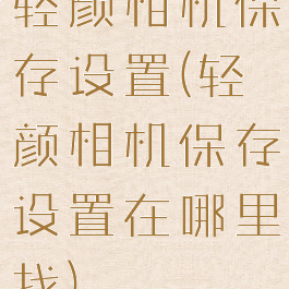 轻颜相机保存设置(轻颜相机保存设置在哪里找)
