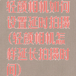 轻颜相机如何设置延时拍摄(轻颜相机怎样延长拍摄时间)