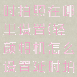 轻颜相机延时拍照在哪里设置(轻颜相机怎么设置延时拍摄)