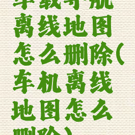 车载导航离线地图怎么删除(车机离线地图怎么删除)