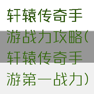 轩辕传奇手游战力攻略(轩辕传奇手游第一战力)