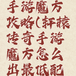 轩辕传奇手游魔方攻略(轩辕传奇手游魔方怎么出最低配置魔方)