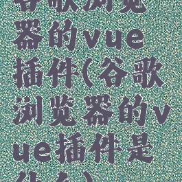 谷歌浏览器的vue插件(谷歌浏览器的vue插件是什么)