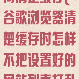 谷歌浏览器如何清楚缓存(谷歌浏览器清楚缓存时怎样不把设置好的网站列表打乱)