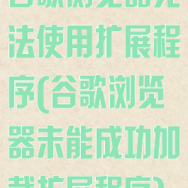 谷歌浏览器无法使用扩展程序(谷歌浏览器未能成功加载扩展程序)