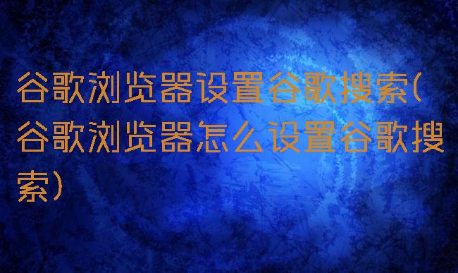 谷歌浏览器设置谷歌搜索(谷歌浏览器怎么设置谷歌搜索)