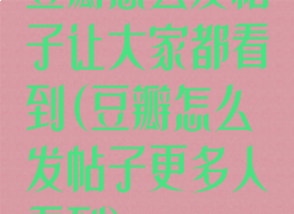 豆瓣怎么发帖子让大家都看到(豆瓣怎么发帖子更多人看到)