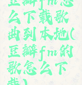 豆瓣fm怎么下载歌曲到本地(豆瓣fm的歌怎么下载)