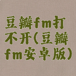 豆瓣fm打不开(豆瓣fm安卓版)