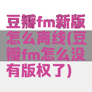 豆瓣fm新版怎么离线(豆瓣fm怎么没有版权了)