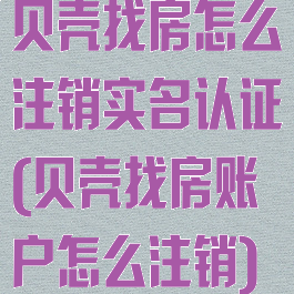 贝壳找房怎么注销实名认证(贝壳找房账户怎么注销)