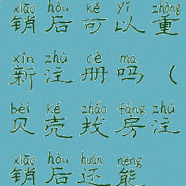 贝壳找房注销后可以重新注册吗(贝壳找房注销后还能再注册吗)