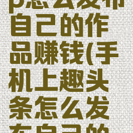 趣头条app怎么发布自己的作品赚钱(手机上趣头条怎么发布自己的作品)