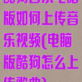 酷狗音乐电脑版如何上传音乐视频(电脑版酷狗怎么上传歌曲)