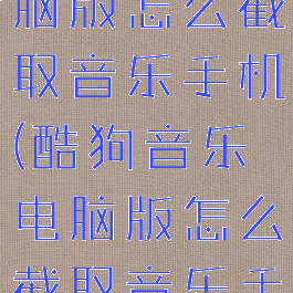 酷狗音乐电脑版怎么截取音乐手机(酷狗音乐电脑版怎么截取音乐手机上的)