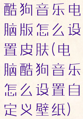 酷狗音乐电脑版怎么设置皮肤(电脑酷狗音乐怎么设置自定义壁纸)