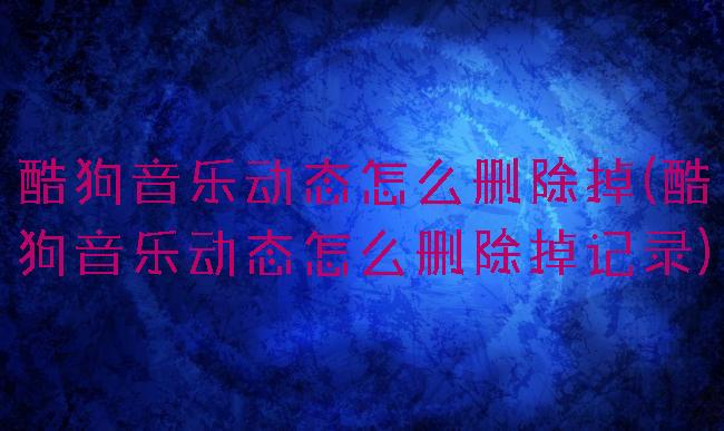 酷狗音乐动态怎么删除掉(酷狗音乐动态怎么删除掉记录)