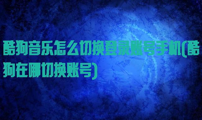 酷狗音乐怎么切换登录账号手机(酷狗在哪切换账号)
