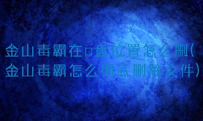 金山毒霸在c盘位置怎么删(金山毒霸怎么彻底删除文件)